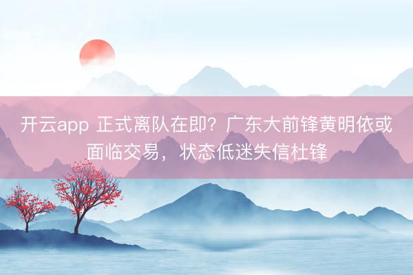開云app 正式離隊在即?廣東大前鋒黃明依或面臨交易,狀態低迷失信杜鋒