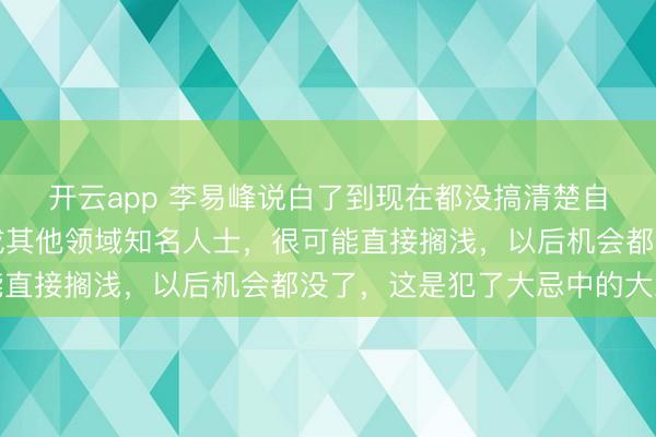 開云app 李易峰說白了到現在都沒搞清楚自己言論的嚴重性,換成其他領域知名人士,很可能直接擱淺,以后機會都沒了,這是犯了大忌中的大忌