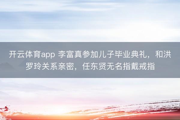 開云體育app 李富真參加兒子畢業典禮，和洪羅玲關系親密，任東賢無名指戴戒指