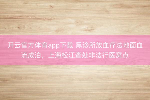 開云官方體育app下載 黑診所放血療法地面血流成泊，上海松江查處非法行醫窩點