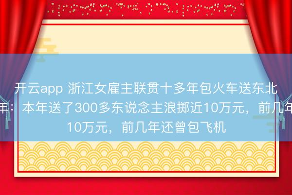 開云app 浙江女雇主聯(lián)貫十多年包火車送東北職工返鄉(xiāng)過年：本年送了300多東說念主浪擲近10萬元，前幾年還曾包飛機(jī)