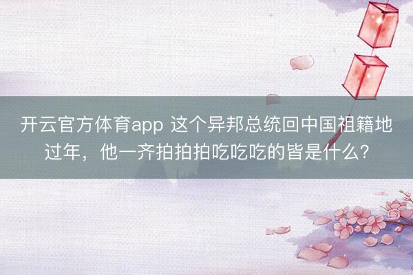開(kāi)云官方體育app 這個(gè)異邦總統(tǒng)回中國(guó)祖籍地過(guò)年，他一齊拍拍拍吃吃吃的皆是什么？