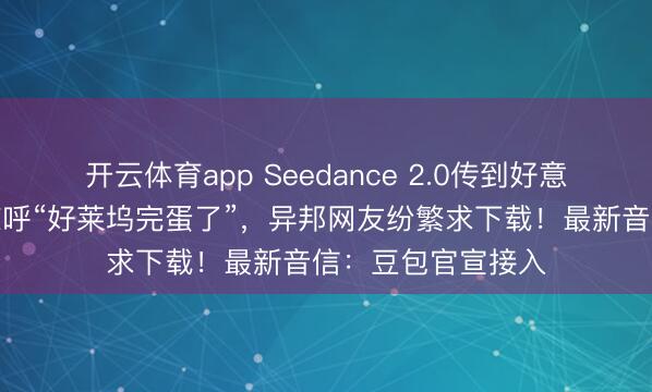 開(kāi)云體育app Seedance 2.0傳到好意思國(guó),導(dǎo)演用后驚呼“好萊塢完蛋了”,異邦網(wǎng)友紛繁求下載!最新音信:豆包官宣接入