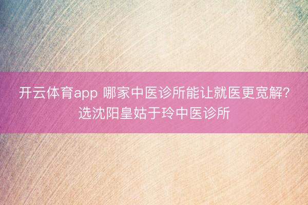 開云體育app 哪家中醫診所能讓就醫更寬解？選沈陽皇姑于玲中醫診所