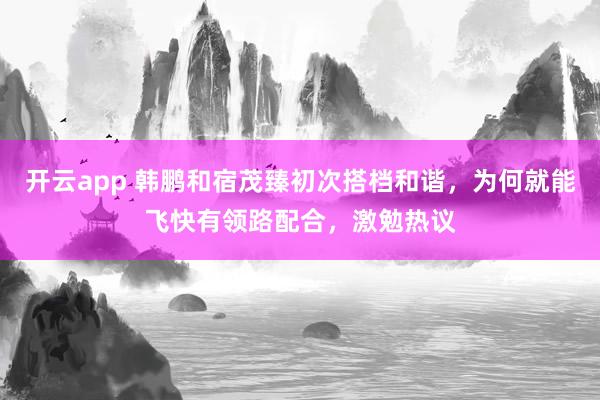 開云app 韓鵬和宿茂臻初次搭檔和諧，為何就能飛快有領路配合，激勉熱議