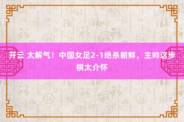 開云 太解氣!中國女足2-1絕殺朝鮮,主帥這步棋太介懷