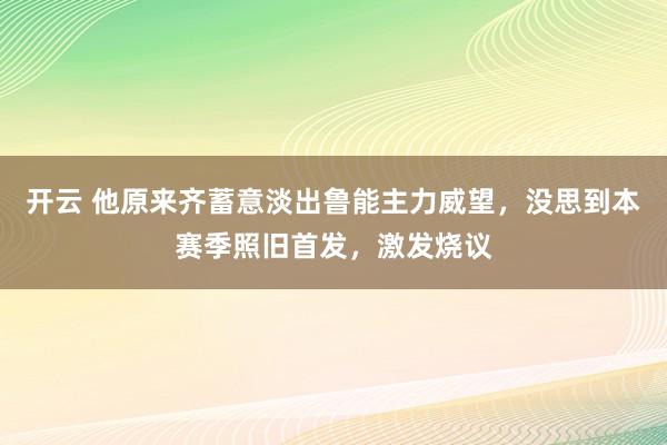 開云 他原來齊蓄意淡出魯能主力威望,沒思到本賽季照舊首發(fā),激發(fā)燒議