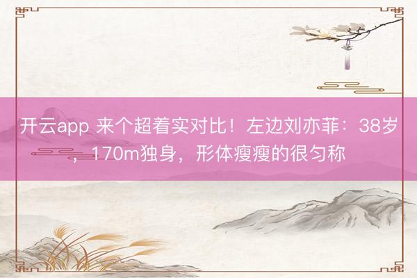 開云app 來個超著實對比！左邊劉亦菲：38歲，170m獨身，形體瘦瘦的很勻稱