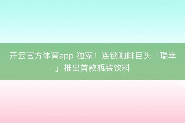 開云官方體育app 獨(dú)家!連鎖咖啡巨頭「瑞幸」推出首款瓶裝飲料