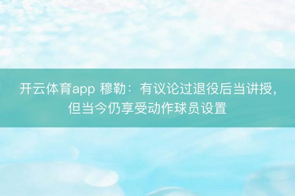 開云體育app 穆勒：有議論過退役后當(dāng)講授，但當(dāng)今仍享受動作球員設(shè)置