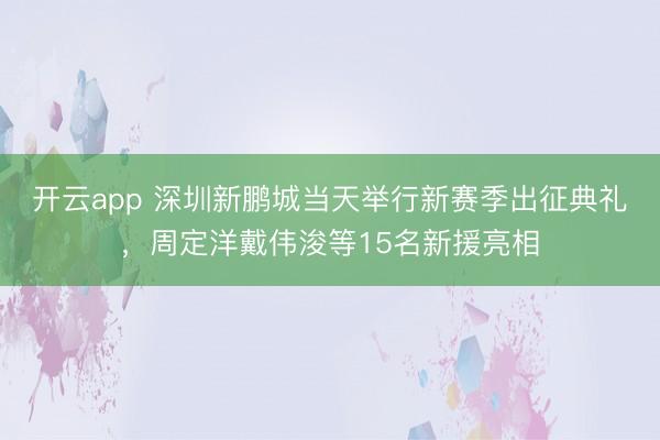 開云app 深圳新鵬城當(dāng)天舉行新賽季出征典禮,周定洋戴偉浚等15名新援亮相