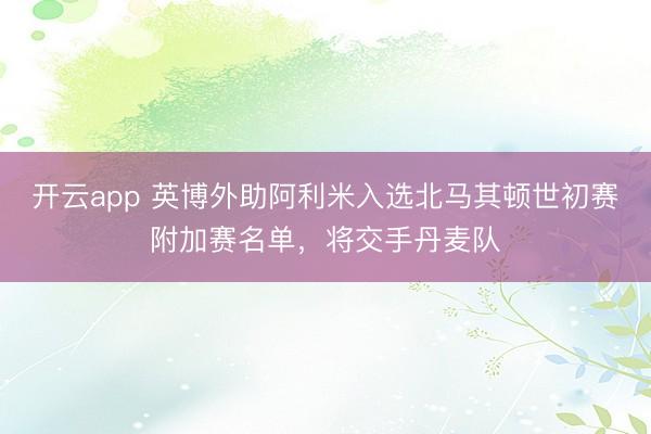開云app 英博外助阿利米入選北馬其頓世初賽附加賽名單，將交手丹麥隊