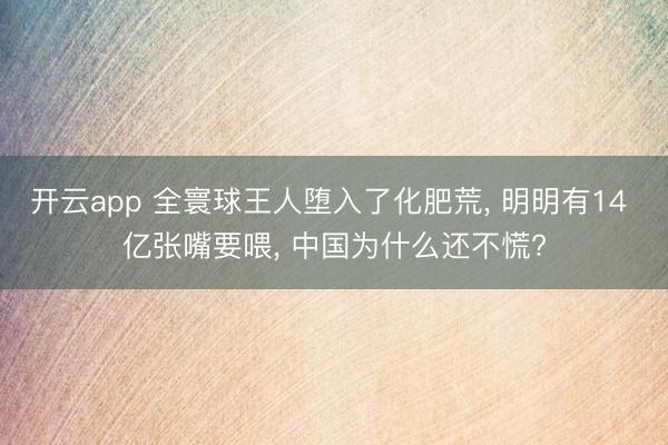 開云app 全寰球王人墮入了化肥荒, 明明有14 億張嘴要喂, 中國為什么還不慌?