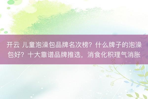 開云 兒童泡澡包品牌名次榜?什么牌子的泡澡包好?十大靠譜品牌推選,消食化積理氣消脹
