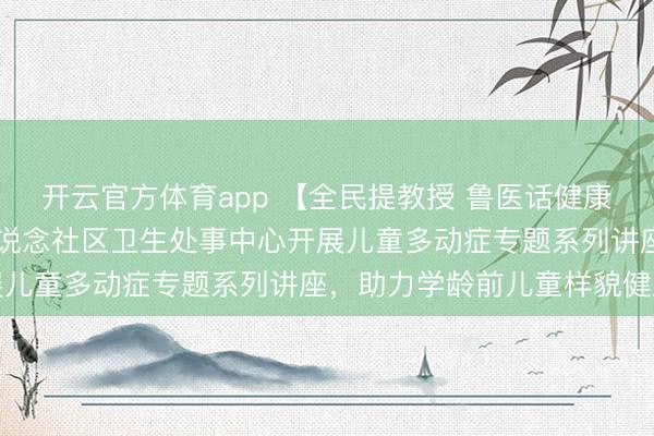 開云官方體育app 【全民提教授 魯醫(yī)話健康（40）】城陽區(qū)夏莊街說念社區(qū)衛(wèi)生處事中心開展兒童多動(dòng)癥專題系列講座，助力學(xué)齡前兒童樣貌健康