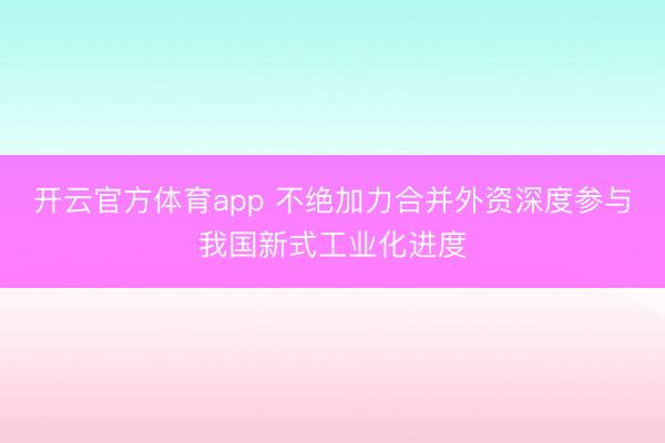 開云官方體育app 不絕加力合并外資深度參與我國新式工業(yè)化進(jìn)度