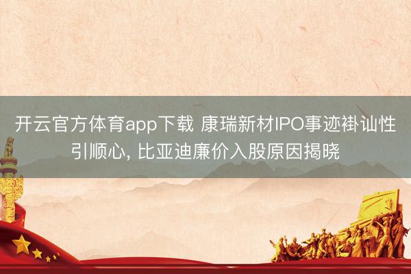 開云官方體育app下載 康瑞新材IPO事跡褂訕性引順心, 比亞迪廉價入股原因揭曉