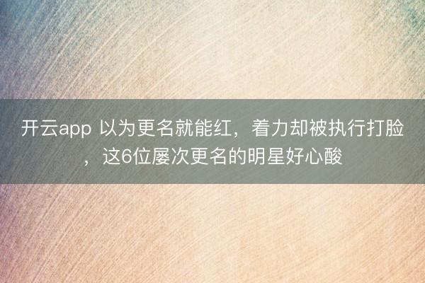 開云app 以為更名就能紅，著力卻被執行打臉，這6位屢次更名的明星好心酸