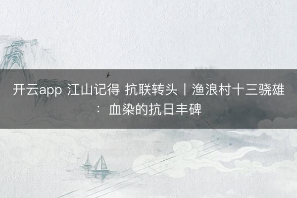開云app 江山記得 抗聯轉頭丨漁浪村十三驍雄:血染的抗日豐碑