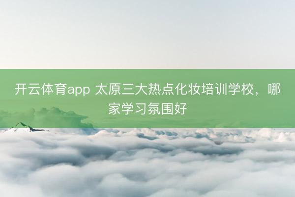 開云體育app 太原三大熱點化妝培訓學校,哪家學習氛圍好