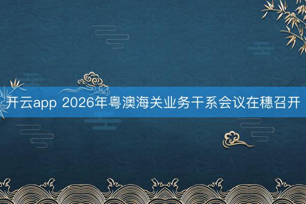 開云app 2026年粵澳海關業(yè)務干系會議在穗召開