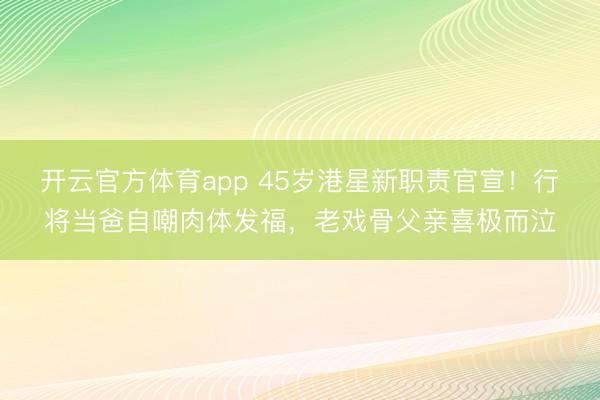 開云官方體育app 45歲港星新職責官宣!行將當爸自嘲肉體發福,老戲骨父親喜極而泣