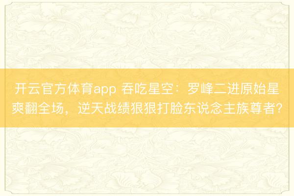 開(kāi)云官方體育app 吞吃星空：羅峰二進(jìn)原始星爽翻全場(chǎng)，逆天戰(zhàn)績(jī)狠狠打臉東說(shuō)念主族尊者？