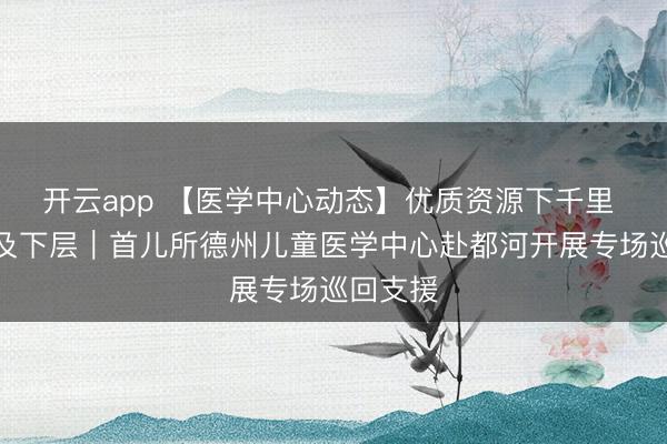 開云app 【醫學中心動態】優質資源下千里 辦事惠及下層｜首兒所德州兒童醫學中心赴都河開展專場巡回支援
